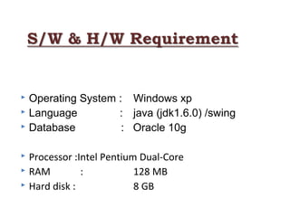  
 Operating System : Windows xp
 Language : java (jdk1.6.0) /swing
 Database : Oracle 10g
 Processor :Intel Pentium Dual-Core
 RAM : 128 MB
 Hard disk : 8 GB
 