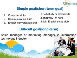 Simple goal(short-term goal)
 1. Computer skills              1.Self-study or ask friends
 2. Communication skills         2.That why I’m here
 3. English conversation skill   3.Join English study club


              Difficult goal(long-term)
Sales manager or marketing manager in information
technology industry.
 