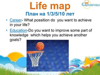Life map
          План на 1/3/5/10 лет
• Career- What possition do you want to achieve
  in your life?
• Education-Do you want to improve some part of
  knowledge which helps you achieve another
  goals?
 