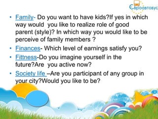 • Family- Do you want to have kids?If yes in which
  way would you like to realize role of good
  parent (style)? In which way you would like to be
  perceive of family members ?
• Finances- Which level of earnings satisfy you?
• Fittness-Do you imagine yourself in the
  future?Are you active now?
• Society life –Are you participant of any group in
  your city?Would you like to be?
 