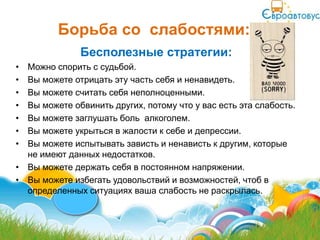Борьба со слабостями:
              Бесполезные стратегии:
• Можно спорить с судьбой.
• Вы можете отрицать эту часть себя и ненавидеть.
• Вы можете считать себя неполноценными.
• Вы можете обвинить других, потому что у вас есть эта слабость.
• Вы можете заглушать боль алкоголем.
• Вы можете укрыться в жалости к себе и депрессии.
• Вы можете испытывать зависть и ненависть к другим, которые
  не имеют данных недостатков.
• Вы можете держать себя в постоянном напряжении.
• Вы можете избегать удовольствий и возможностей, чтоб в
  определенных ситуациях ваша слабость не раскрылась.
 