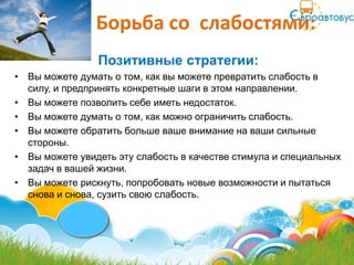 Борьба со слабостями:
                Позитивные стратегии:
• Вы можете думать о том, как вы можете превратить слабость в
  силу, и предпринять конкретные шаги в этом направлении.
• Вы можете позволить себе иметь недостаток.
• Вы можете думать о том, как можно ограничить слабость.
• Вы можете обратить больше ваше внимание на ваши сильные
  стороны.
• Вы можете увидеть эту слабость в качестве стимула и специальных
  задач в вашей жизни.
• Вы можете рискнуть, попробовать новые возможности и пытаться
  снова и снова, сузить свою слабость.
 