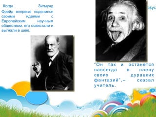 Когда            Зигмунд
Фрейд впервые поделился
своими      идеями       с
Европейским       научным
обществом, его освистали и
выгнали в шею.




                             ―О н та к и о с танетс я
                             н а вс е гд а в    плену
                             своих           дурацких
                             фантазий‖,–       сказал
                             уч итель .
 