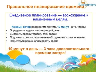Правильное планирование времени
    Ежедневное планирование — восхождение к
                намеченным целям.
     Каждый вечер необходимо тратить 10 минут на то, чтобы:
•   Определить задачи на следующий день;
•   Выяснить приоритетность этих задач;
•   Подсчитать сколько времени необходимо на их выполнение;
•   Попытаться рационализировать время


    10 минут в день — 3 часа дополнительного
                  времени завтра!
 