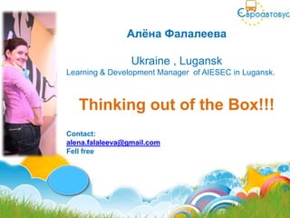 Алѐна Фалалеева

                 Ukraine , Lugansk
Learning & Development Manager of AIESEC in Lugansk.



   Thinking out of the Box!!!
Contact:
alena.falaleeva@gmail.com
Fell free
 