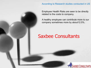 According to Research studies conducted in US 
Employee Health Risks are seen to be directly 
related to the costs to company. 
A healthy employee can contribute more to our 
company sometimes more by about12.5%. 
Saxbee Consultants 
 