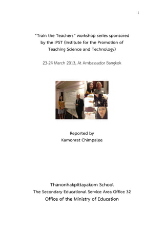  
	
  
	
  
	
  
	
  
	
  
1
“Train the Teachers” workshop series sponsored
by the IPST (Institute for the Promotion of
Teaching Science and Technology)
23-24 March 2013, At Ambassador Bangkok
Reported by
Kamonrat Chimpalee
Thanonhakpittayakom School
The Secondary Educational Service Area Office 32
Office of the Ministry of Education
 