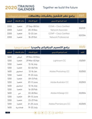 103
03/C)‫تدريبيان‬ ‫(اسبوعان‬ ‫واالتصاالت‬ ‫والشبكات‬ ‫التشغيل‬ ‫نظم‬ ‫برامج‬
‫الكود‬‫التدريبي‬ ‫البرنامج‬ ‫اسم‬‫االنعقاد‬ ‫تاريخ‬‫االنعقاد‬ ‫مكان‬‫الرسوم‬
03/C01
CCNA - Cisco Certified
Network Associate
27 Sep-08 Oct‫القاهرة‬2200
20-31 Des‫القاهرة‬2200
03/C04
CCNP - Cisco Certified
Network Professional
12-23 Jan‫القاهرة‬2200
18-29 Oct‫القاهرة‬2200
03/D)‫تدريبي‬ ‫(اسبوع‬ ‫وامليديا‬ ‫الجرافيكى‬ ‫التصميم‬ ‫برامج‬
‫الكود‬‫التدريبي‬ ‫البرنامج‬ ‫اسم‬‫االنعقاد‬ ‫تاريخ‬‫االنعقاد‬ ‫مكان‬‫الرسوم‬
03/D01Lightroom CC
29 Nov-03 Des‫الرياض‬1600
29 Mar-02 Apr‫القاهرة‬1200
12-16 July‫القاهرة‬1200
03/D02Adobe Photoshop CC
02-06 Feb‫القاهرة‬1200
12-16 Jan‫اسطنبول‬1600
19-23 July‫القاهرة‬1200
03/D03Adobe Illustrator CC
09-13 Feb‫القاهرة‬1200
07-11 June‫القاهرة‬1200
12-16 July‫اسطنبول‬1600
03/D04Adobe InDesign CC
16-20 Feb‫القاهرة‬1200
22-26 Nov‫دبي‬1600
09-13 June‫القاهرة‬1200
03/D05Adobe Premiere pro CC
23-27 Feb‫القاهرة‬1200
21-25 June‫القاهرة‬1200
19-23 July‫االسكندرية‬1600
 