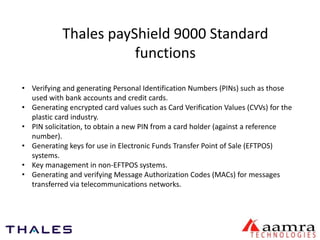 Thales payShield 9000 Standard 
functions 
• Verifying and generating Personal Identification Numbers (PINs) such as those 
used with bank accounts and credit cards. 
• Generating encrypted card values such as Card Verification Values (CVVs) for the 
plastic card industry. 
• PIN solicitation, to obtain a new PIN from a card holder (against a reference 
number). 
• Generating keys for use in Electronic Funds Transfer Point of Sale (EFTPOS) 
systems. 
• Key management in non-EFTPOS systems. 
• Generating and verifying Message Authorization Codes (MACs) for messages 
transferred via telecommunications networks. 
 