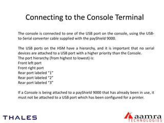 Connecting to the Console Terminal 
The console is connected to one of the USB port on the console, using the USB-to- 
Serial converter cable supplied with the payShield 9000. 
The USB ports on the HSM have a hierarchy, and it is important that no serial 
devices are attached to a USB port with a higher priority than the Console. 
The port hierarchy (from highest to lowest) is: 
Front left port 
Front right port 
Rear port labeled “1” 
Rear port labeled “2” 
Rear port labeled “3” 
If a Console is being attached to a payShield 9000 that has already been in use, it 
must not be attached to a USB port which has been configured for a printer. 
 