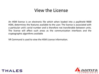 View the License 
An HSM license is an electronic file which when loaded into a payShield 9000 
HSM, determines the features available to the user. The license is associated with 
a particular unit's serial number and is therefore not transferable between units. 
The license will affect such areas as the communication interfaces and the 
cryptographic algorithms available 
VR Command is used to view the HSM License information. 
 