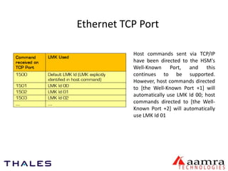 Ethernet TCP Port 
Host commands sent via TCP/IP 
have been directed to the HSM's 
Well-Known Port, and this 
continues to be supported. 
However, host commands directed 
to [the Well-Known Port +1] will 
automatically use LMK Id 00; host 
commands directed to [the Well- 
Known Port +2] will automatically 
use LMK Id 01 
 