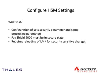Configure HSM Settings 
What is it? 
• Configuration of sets security parameter and some 
processing parameters 
• Pay Shield 9000 must be in secure state 
• Requires reloading of LMK for security sensitive changes 
 