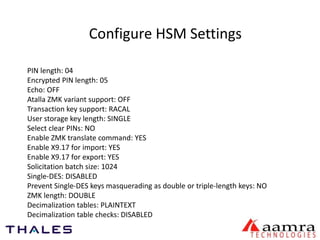 Configure HSM Settings 
PIN length: 04 
Encrypted PIN length: 05 
Echo: OFF 
Atalla ZMK variant support: OFF 
Transaction key support: RACAL 
User storage key length: SINGLE 
Select clear PINs: NO 
Enable ZMK translate command: YES 
Enable X9.17 for import: YES 
Enable X9.17 for export: YES 
Solicitation batch size: 1024 
Single-DES: DISABLED 
Prevent Single-DES keys masquerading as double or triple-length keys: NO 
ZMK length: DOUBLE 
Decimalization tables: PLAINTEXT 
Decimalization table checks: DISABLED 
 