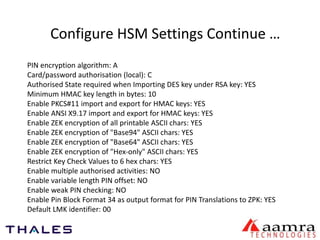 Configure HSM Settings Continue … 
PIN encryption algorithm: A 
Card/password authorisation (local): C 
Authorised State required when Importing DES key under RSA key: YES 
Minimum HMAC key length in bytes: 10 
Enable PKCS#11 import and export for HMAC keys: YES 
Enable ANSI X9.17 import and export for HMAC keys: YES 
Enable ZEK encryption of all printable ASCII chars: YES 
Enable ZEK encryption of "Base94" ASCII chars: YES 
Enable ZEK encryption of "Base64" ASCII chars: YES 
Enable ZEK encryption of "Hex-only" ASCII chars: YES 
Restrict Key Check Values to 6 hex chars: YES 
Enable multiple authorised activities: NO 
Enable variable length PIN offset: NO 
Enable weak PIN checking: NO 
Enable Pin Block Format 34 as output format for PIN Translations to ZPK: YES 
Default LMK identifier: 00 
 