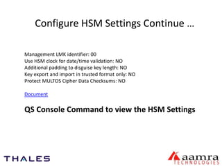 Configure HSM Settings Continue … 
Management LMK identifier: 00 
Use HSM clock for date/time validation: NO 
Additional padding to disguise key length: NO 
Key export and import in trusted format only: NO 
Protect MULTOS Cipher Data Checksums: NO 
Document 
QS Console Command to view the HSM Settings 
 