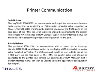 Printer Communication 
Serial Printer 
The payShield 9000 HSM can communicate with a printer via an asynchronous 
serial connection by employing a USB-to-serial converter cable (supplied by 
Thales). The USB cable end should be inserted into one of the 4 USB ports on the 
rear panel of the HSM; the serial cable end should be connected to the printer. 
The console (CP command) or HSM Manager (Edit > Printer Interface menu) can 
then be used to select the appropriate configuration for the port. 
Parallel Printer 
The payShield 9000 HSM can communicate with a printer via an industry-standard 
IEEE 1284 parallel connection by employing a USB-to-parallel converter 
cable (supplied by Thales). The USB cable end should be inserted into one of the 
4 USB ports on the rear panel of the HSM; the parallel cable end should be 
connected to the printer. The console (CP command) or HSM Manager (Edit > 
Printer Interface menu) can then be used to select the appropriate configuration 
for the port. 
 