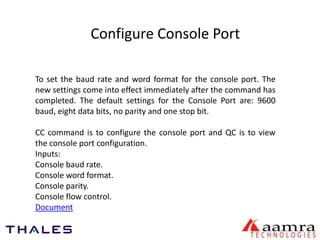 Configure Console Port 
To set the baud rate and word format for the console port. The 
new settings come into effect immediately after the command has 
completed. The default settings for the Console Port are: 9600 
baud, eight data bits, no parity and one stop bit. 
CC command is to configure the console port and QC is to view 
the console port configuration. 
Inputs: 
Console baud rate. 
Console word format. 
Console parity. 
Console flow control. 
Document 
 