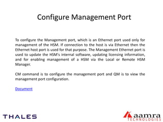 Configure Management Port 
To configure the Management port, which is an Ethernet port used only for 
management of the HSM. If connection to the host is via Ethernet then the 
Ethernet host port is used for that purpose. The Management Ethernet port is 
used to update the HSM's internal software, updating licensing information, 
and for enabling management of a HSM via the Local or Remote HSM 
Manager. 
CM command is to configure the management port and QM is to view the 
management port configuration. 
Document 
 