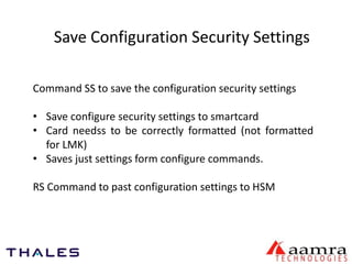 Save Configuration Security Settings 
Command SS to save the configuration security settings 
• Save configure security settings to smartcard 
• Card needss to be correctly formatted (not formatted 
for LMK) 
• Saves just settings form configure commands. 
RS Command to past configuration settings to HSM 
 