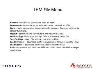 LHM File Menu 
Connect – establish a connection with an HSM. 
Disconnect – terminate an established connection with an HSM. 
Login – login using one or two smartcards, to access Operator or Security 
Officer functions. 
Logout – terminate the current role, and return to Guest. 
Load Settings – load HSM settings from a previously saved file. 
Save Settings – save HSM settings to a selected file. 
Load Firmware – download a different version of firmware into the HSM. 
Load Licence – download a different licence into the HSM. 
Exit – disconnects you from the HSM and closes down the HSM Manager 
application 
 