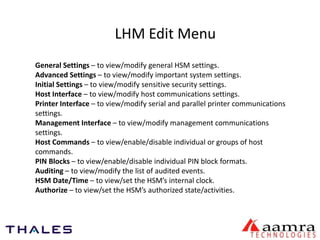 LHM Edit Menu 
General Settings – to view/modify general HSM settings. 
Advanced Settings – to view/modify important system settings. 
Initial Settings – to view/modify sensitive security settings. 
Host Interface – to view/modify host communications settings. 
Printer Interface – to view/modify serial and parallel printer communications 
settings. 
Management Interface – to view/modify management communications 
settings. 
Host Commands – to view/enable/disable individual or groups of host 
commands. 
PIN Blocks – to view/enable/disable individual PIN block formats. 
Auditing – to view/modify the list of audited events. 
HSM Date/Time – to view/set the HSM’s internal clock. 
Authorize – to view/set the HSM’s authorized state/activities. 
 