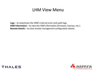 LHM View Menu 
Logs – to view/erase the HSM’s internal error and audit logs. 
HSM Information – to view the HSM information (firmware, licenses, etc.). 
Remote Details – to view remote management configuration details. 
 