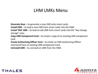 LHM LMKs Menu 
Generate Keys – to generate a new LMK onto smart cards. 
Install LMK – to load a new LMK from smart cards into the HSM. 
Install ‘Old’ LMK – to load an old LMK from smart cards into the “key change 
storage” area. 
Copy LMK Component Card – to create a copy of an existing LMK component 
card. 
Create Authorizing Officer Card – to create an LMK Authorizing Officer 
smartcard from an existing LMK Component Card. 
Uninstall LMK – to uninstall an LMK from the HSM. 
 