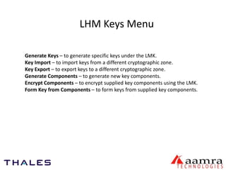 LHM Keys Menu 
Generate Keys – to generate specific keys under the LMK. 
Key Import – to import keys from a different cryptographic zone. 
Key Export – to export keys to a different cryptographic zone. 
Generate Components – to generate new key components. 
Encrypt Components – to encrypt supplied key components using the LMK. 
Form Key from Components – to form keys from supplied key components. 
 