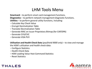 LHM Tools Menu 
Smartcard – to perform smart card management functions. 
Diagnostics – to perform network management diagnostic functions. 
Utilities – to perform general utility functions, including: 
− Calculate Key Check Value 
− Encrypt Decimalization Table 
− Translate Decimalization Table 
− Generate MAC on Issuer Proprietary Bitmap (for CAP/DPA) 
− Generate CVV/CVC 
− Generate VISA PVV 
Utilisation and Health Check Data (payShield 9000 only) – to view and manage 
the HSM’s utilization and health check data: 
− Configure Statistics 
− Health Check Data 
− HSM Loading Value Host Command Statistics 
− Reset Statistics 
 
