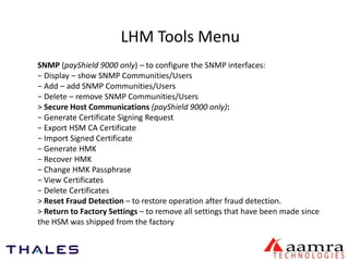 LHM Tools Menu 
SNMP (payShield 9000 only) – to configure the SNMP interfaces: 
− Display – show SNMP Communities/Users 
− Add – add SNMP Communities/Users 
− Delete – remove SNMP Communities/Users 
> Secure Host Communications (payShield 9000 only): 
− Generate Certificate Signing Request 
− Export HSM CA Certificate 
− Import Signed Certificate 
− Generate HMK 
− Recover HMK 
− Change HMK Passphrase 
− View Certificates 
− Delete Certificates 
> Reset Fraud Detection – to restore operation after fraud detection. 
> Return to Factory Settings – to remove all settings that have been made since 
the HSM was shipped from the factory 
 