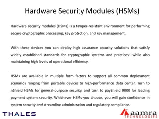 Hardware Security Modules (HSMs) 
Hardware security modules (HSMs) is a tamper-resistant environment for performing 
secure cryptographic processing, key protection, and key management. 
With these devices you can deploy high assurance security solutions that satisfy 
widely established standards for cryptographic systems and practices—while also 
maintaining high levels of operational efficiency. 
HSMs are available in multiple form factors to support all common deployment 
scenarios ranging from portable devices to high-performance data center. Turn to 
nShield HSMs for general-purpose security, and turn to payShield 9000 for leading 
payment system security. Whichever HSMs you choose, you will gain confidence in 
system security and streamline administration and regulatory compliance. 
 
