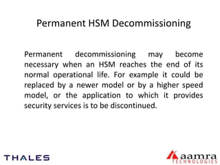 Permanent HSM Decommissioning 
Permanent decommissioning may become 
necessary when an HSM reaches the end of its 
normal operational life. For example it could be 
replaced by a newer model or by a higher speed 
model, or the application to which it provides 
security services is to be discontinued. 
 