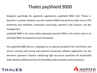 Thales payShield 9000 
Designed specifically for payments applications, payShield 9000 from Thales e- 
Security is a proven hardware security module (HSM) that performs tasks such as PIN 
protection and validation, transaction processing, payment card issuance, and key 
management. 
payShield 9000 is the most widely deployed payment HSM in the world, used in an 
estimated 80% of all payment card transactions. 
The payShield 9000 device is deployed as an external peripheral for mainframes and 
servers running card issuing and payment processing software applications for the 
electronic payments industry—delivering high assurance protection for Automated 
Teller Machine (ATM) and Point of Sale (POS) credit and debit card transactions. 
 