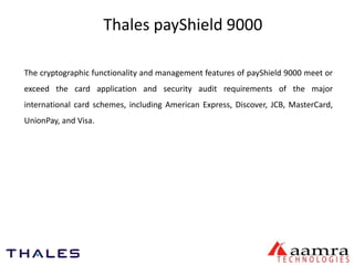 Thales payShield 9000 
The cryptographic functionality and management features of payShield 9000 meet or 
exceed the card application and security audit requirements of the major 
international card schemes, including American Express, Discover, JCB, MasterCard, 
UnionPay, and Visa. 
 