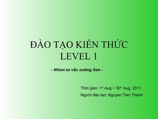 ĐÀO TẠO KIẾN THỨC 
LEVEL 1 
- Nhóm tư vấn xưởng Sơn - 
Thời gian: 1st Aug ÷ 30th Aug, 2011 
Người đào tạo: Nguyen Tien Thanh 
 