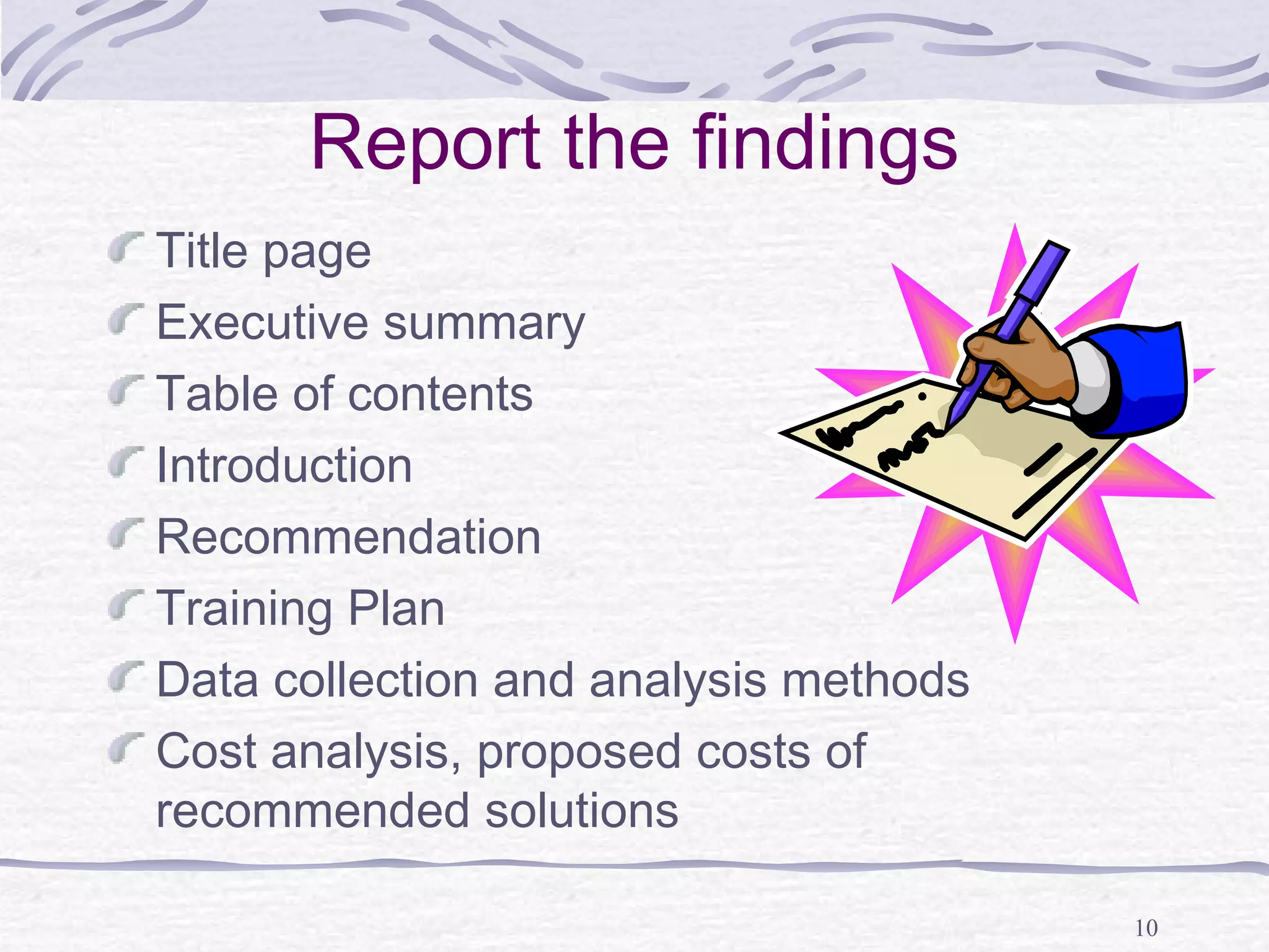 10 
Report the findings 
Title page 
Executive summary 
Table of contents 
Introduction 
Recommendation 
Training Plan 
Data collection and analysis methods 
Cost analysis, proposed costs of 
recommended solutions 
 