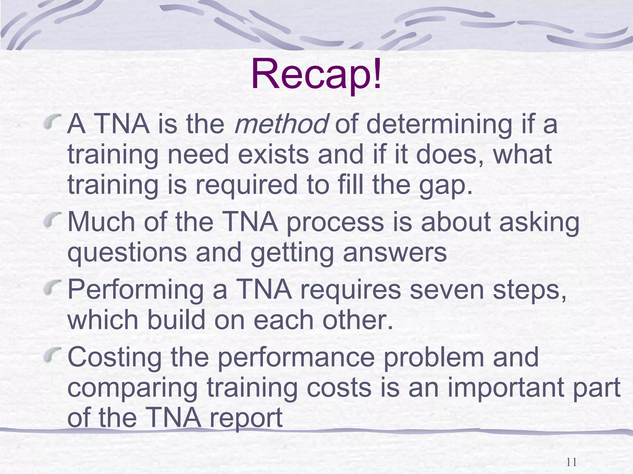 11 
Recap! 
A TNA is the method of determining if a 
training need exists and if it does, what 
training is required to fill the gap. 
Much of the TNA process is about asking 
questions and getting answers 
Performing a TNA requires seven steps, 
which build on each other. 
Costing the performance problem and 
comparing training costs is an important part 
of the TNA report 
 
