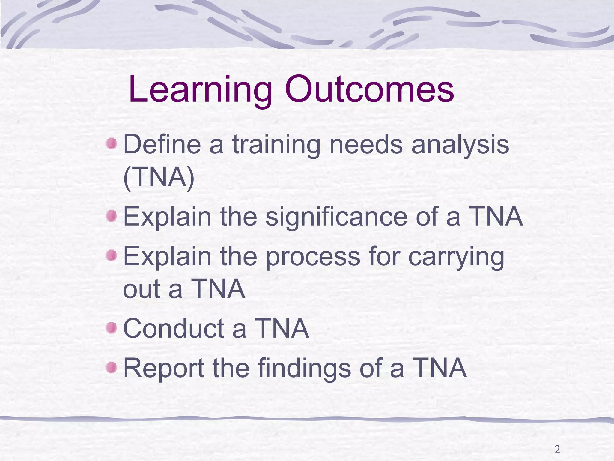 2 
Learning Outcomes 
Define a training needs analysis 
(TNA) 
Explain the significance of a TNA 
Explain the process for carrying 
out a TNA 
Conduct a TNA 
Report the findings of a TNA 
 