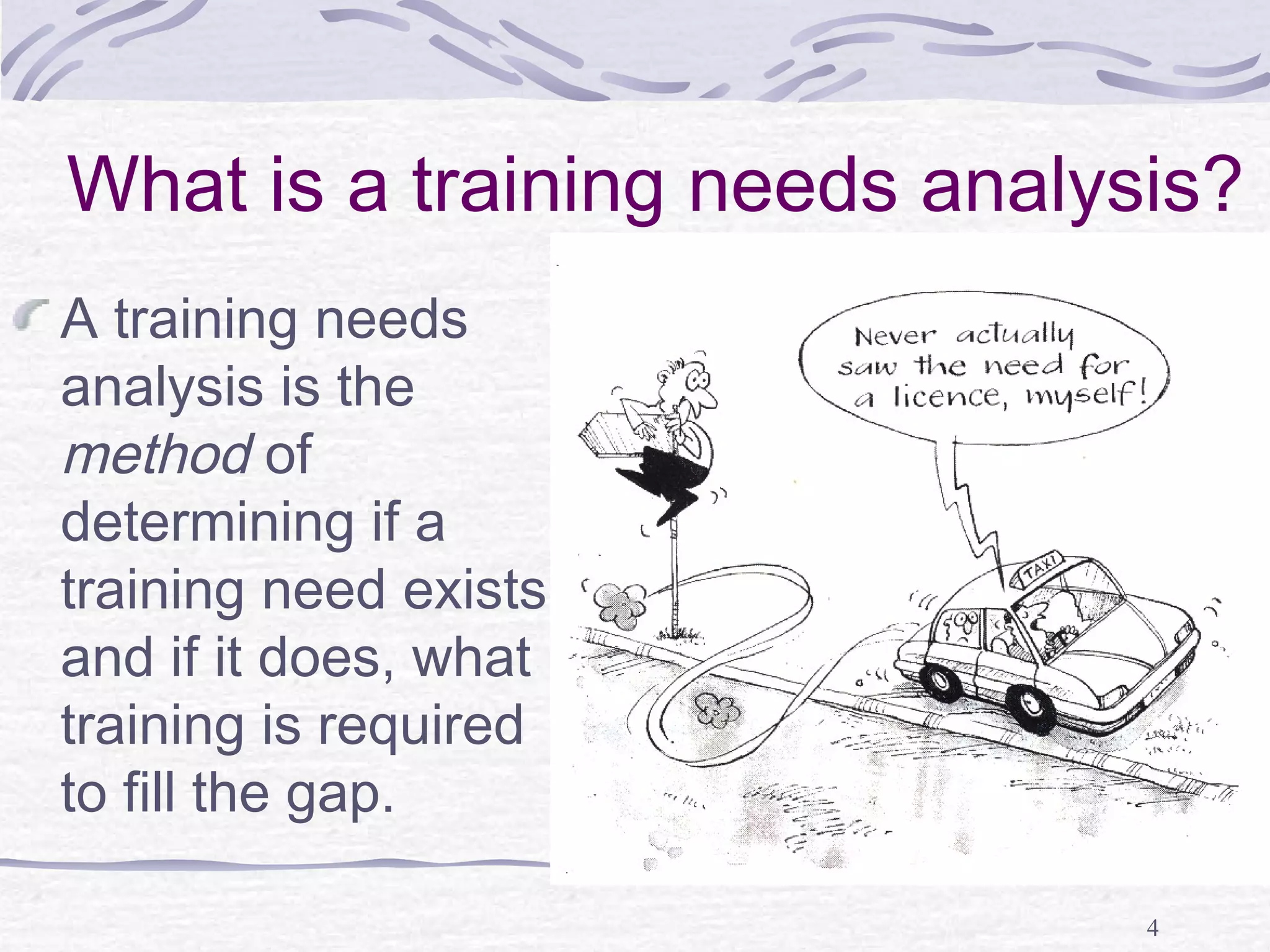 What is a training needs analysis? 
A training needs 
analysis is the 
method of 
determining if a 
training need exists 
and if it does, what 
training is required 
to fill the gap. 
4 
 