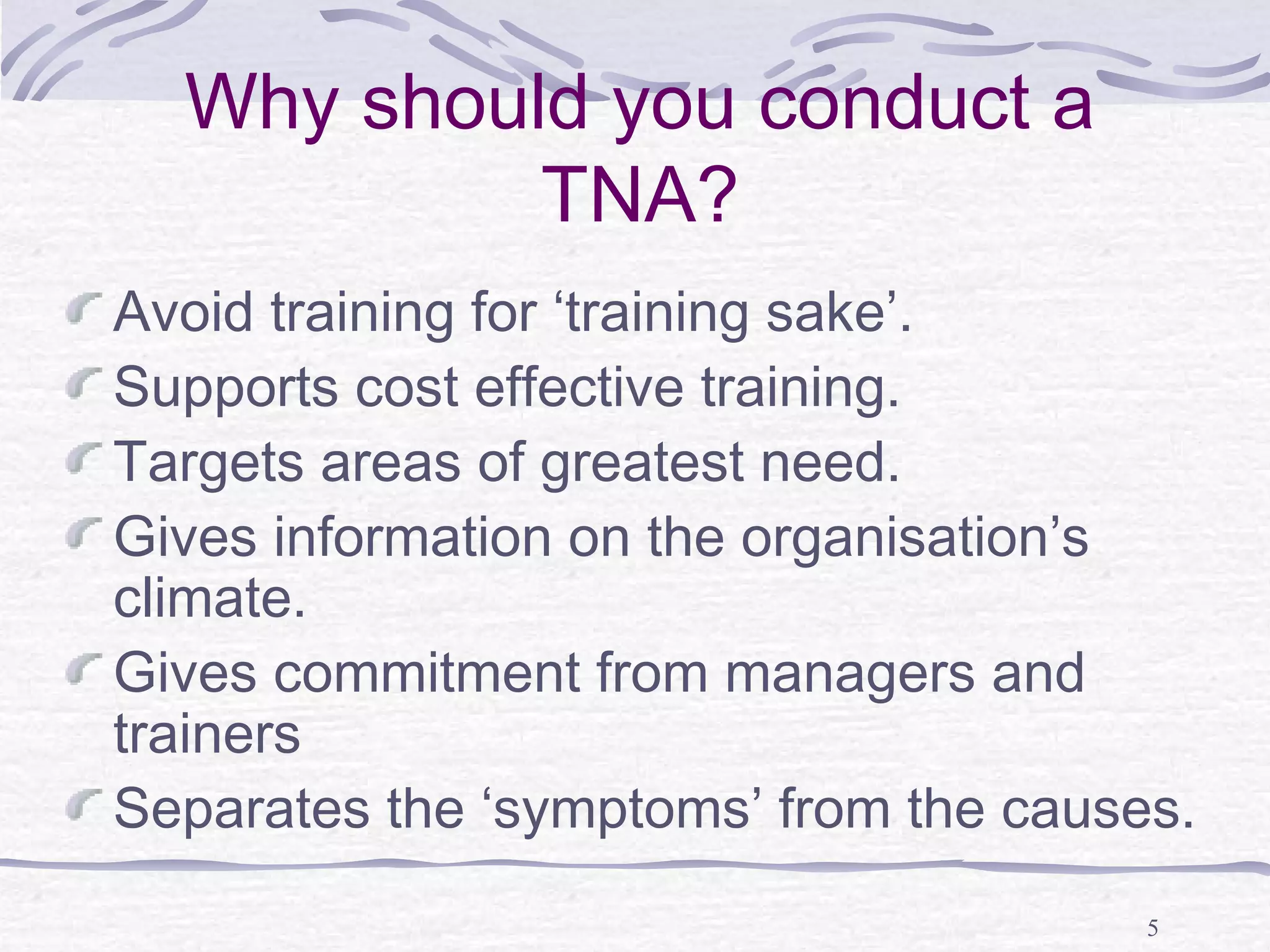 5 
Why should you conduct a 
TNA? 
Avoid training for ‘training sake’. 
Supports cost effective training. 
Targets areas of greatest need. 
Gives information on the organisation’s 
climate. 
Gives commitment from managers and 
trainers 
Separates the ‘symptoms’ from the causes. 
 