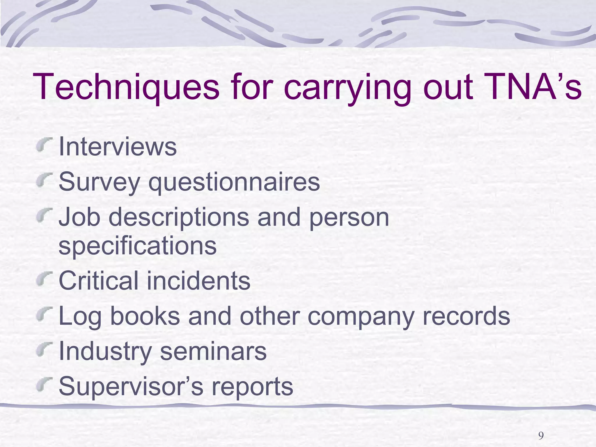 Techniques for carrying out TNA’s 
Interviews 
Survey questionnaires 
Job descriptions and person 
specifications 
Critical incidents 
Log books and other company records 
Industry seminars 
Supervisor’s reports 
9 
 