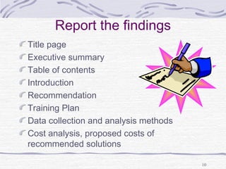 10 
Report the findings 
Title page 
Executive summary 
Table of contents 
Introduction 
Recommendation 
Training Plan 
Data collection and analysis methods 
Cost analysis, proposed costs of 
recommended solutions 
 