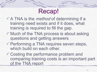 11 
Recap! 
A TNA is the method of determining if a 
training need exists and if it does, what 
training is required to fill the gap. 
Much of the TNA process is about asking 
questions and getting answers 
Performing a TNA requires seven steps, 
which build on each other. 
Costing the performance problem and 
comparing training costs is an important part 
of the TNA report 
 