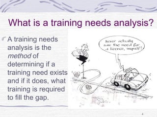 What is a training needs analysis? 
A training needs 
analysis is the 
method of 
determining if a 
training need exists 
and if it does, what 
training is required 
to fill the gap. 
4 
 
