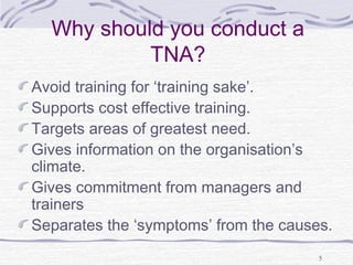 5 
Why should you conduct a 
TNA? 
Avoid training for ‘training sake’. 
Supports cost effective training. 
Targets areas of greatest need. 
Gives information on the organisation’s 
climate. 
Gives commitment from managers and 
trainers 
Separates the ‘symptoms’ from the causes. 
 
