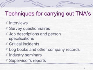 Techniques for carrying out TNA’s 
Interviews 
Survey questionnaires 
Job descriptions and person 
specifications 
Critical incidents 
Log books and other company records 
Industry seminars 
Supervisor’s reports 
9 
 