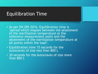 Equilibration Time
• As per EN 285 2016, Equilibration time is
‘period which elapses between the attainment
of the sterilization temperature at the
reference measurement point and the
attainment of the sterilization temperature at
all points within the load’.
• Equilibration time 15 seconds for the
Autoclaves of size less than 800 L
• 30 seconds for the Autoclaves of size more
than 800 L
 