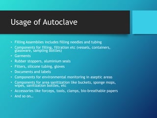 Usage of Autoclave
• Filling Assemblies includes filling needles and tubing
• Components for filling, filtration etc (vessels, containers,
glassware, sampling bottles)
• Garments
• Rubber stoppers, aluminium seals
• Filters, silicone tubing, gloves
• Documents and labels
• Components for environmental monitoring in aseptic areas
• Components for area sanitization like buckets, sponge mops,
wipes, sanitization bottles, etc
• Accessories like forceps, tools, clamps, bio-breathable papers
• And so on…
 