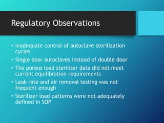 Regulatory Observations
• Inadequate control of autoclave sterilization
cycles
• Single door autoclaves instead of double door
• The porous load steriliser data did not meet
current equilibration requirements
• Leak rate and air removal testing was not
frequent enough
• Sterilizer load patterns were not adequately
defined in SOP
 
